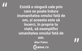 Există o singură cale prin care se poate îndura inumanitatea omului față de om, și aceasta este să încerci, în propria ta viață, să exemplifici umanitatea omului față de om. Alan Paton...