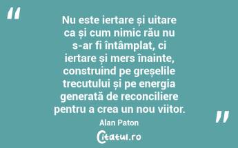 Nu este iertare și uitare ca și cum nimic rău nu s-ar fi întâmplat, ci iertare și mers înainte, construind pe greșelile trecutului și pe energia generată de reconciliere pentru a crea un nou viitor. Alan Paton...