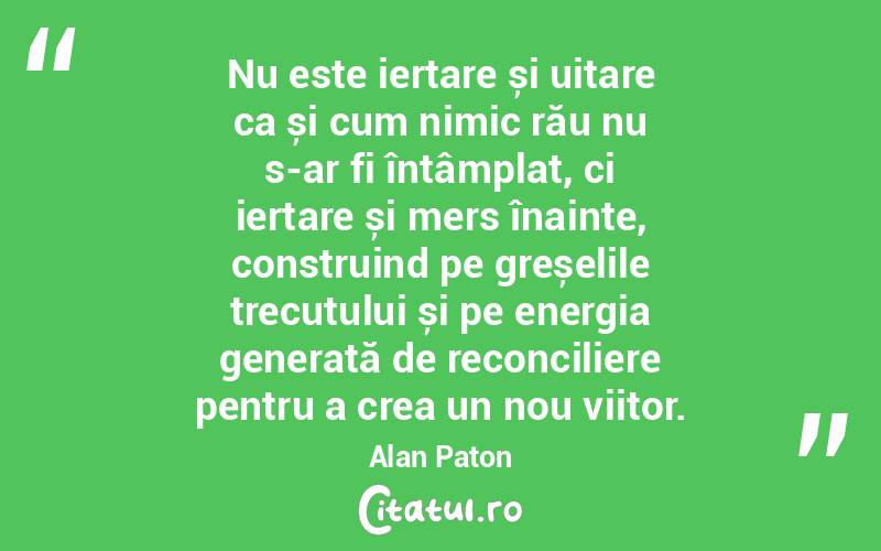 Nu este iertare și uitare ca și cum nimic rău nu s-ar fi întâmplat, ci iertare și mers înainte, construind pe greșelile trecutului și pe energia generată de reconciliere pentru a crea un nou viitor. Alan Paton