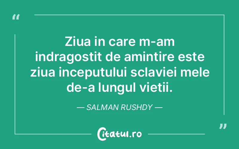 Ziua in care m-am indragostit de amintire este ziua inceputului sclaviei mele de-a lungul vietii. Salman Rushdy