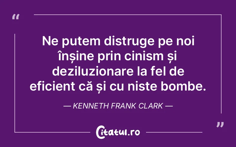 Ne putem distruge pe noi înșine prin cinism și deziluzionare la fel de eficient că și cu niste bombe. Kenneth Frank Clark