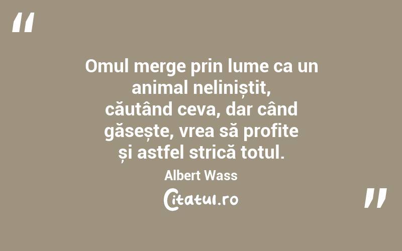 Omul merge prin lume ca un animal neliniștit, căutând ceva, dar când găsește, vrea să profite și astfel strică totul. Albert Wass
