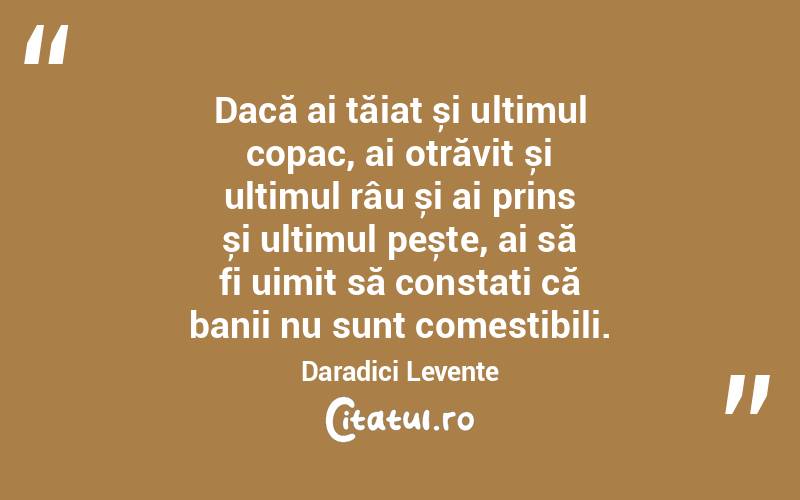 Dacă ai tăiat și ultimul copac, ai otrăvit și ultimul râu și ai prins și ultimul pește, ai să fi uimit să constați că banii nu sunt comestibili. Daradici Levente