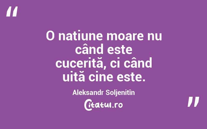 O națiune moare nu când este cucerită, ci când uită cine este. Aleksandr Soljenițîn
