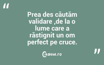 Prea des căutăm validare ,de la o lume care a răstignit un om perfect pe cruce....