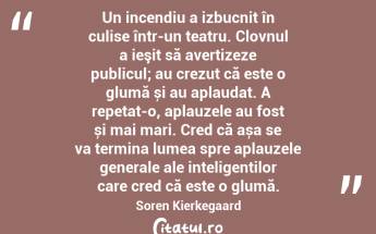 Un incendiu a izbucnit în culise într-un teatru. Clovnul a ieşit să avertizeze publicul; au crezut că este o glumă și au aplaudat. A repetat-o, aplauzele au fost și mai mari. Cred că așa se va termina lumea spre aplauzele generale ale inteligenților care cred că este o glumă. Soren Kierkegaard...