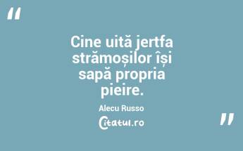 Cine uită jertfa strămoșilor își sapă propria pieire. Alecu Russo...