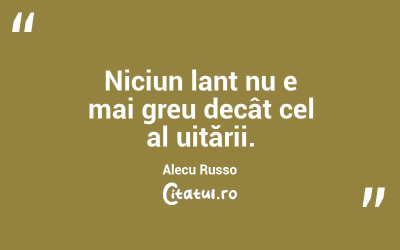 Niciun lanț nu e mai greu decât cel al uitării. Alecu Russo
