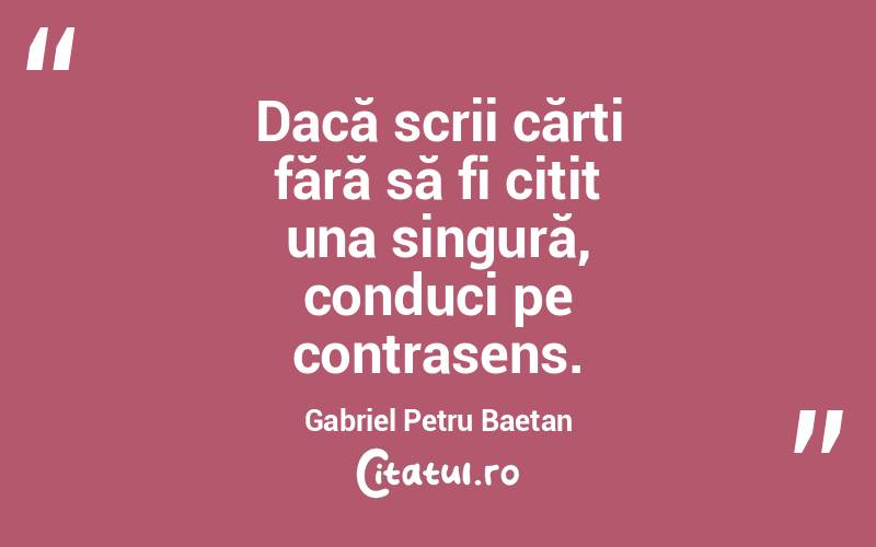 Dacă scrii cărți fără să fi citit una singură, conduci pe contrasens. Gabriel Petru Baetan 