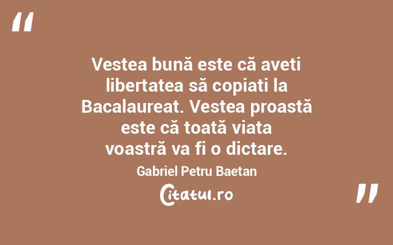 Vestea bună este că aveți libertatea să copiați la Bacalaureat. Vestea proastă este că toată viața voastră va fi o dictare. Gabriel Petru Baetan 