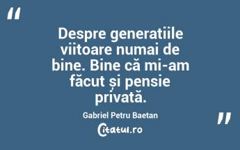 Despre generațiile viitoare numai de bine. Bine că mi-am făcut și pensie privată. Gabriel Petru Baetan...