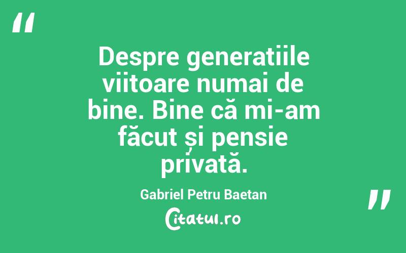 Despre generațiile viitoare numai de bine. Bine că mi-am făcut și pensie privată. Gabriel Petru Baetan
