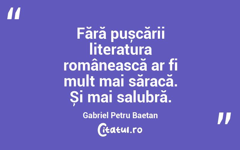 Fără pușcării literatura românească ar fi mult mai săracă. Și mai salubră. Gabriel Petru Baetan 
