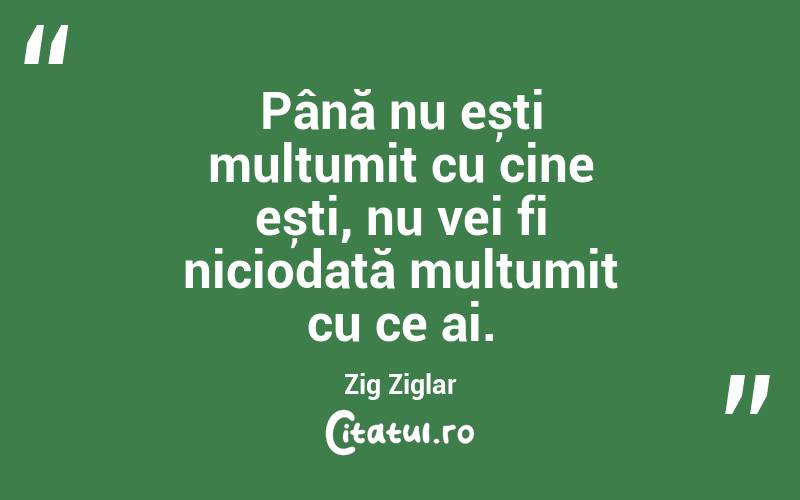 Până nu ești mulțumit cu cine ești, nu vei fi niciodată mulțumit cu ce ai. Zig Ziglar

