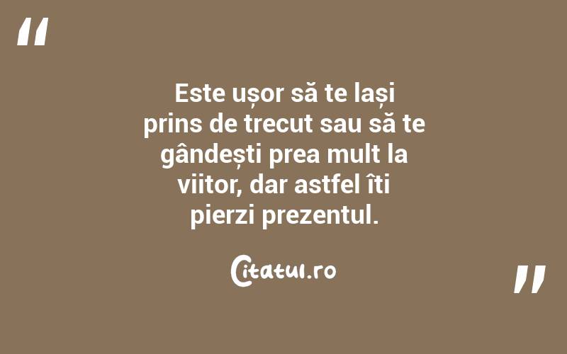 Este ușor să te lași prins de trecut sau să te gândești prea mult la viitor, dar astfel îți pierzi prezentul.
