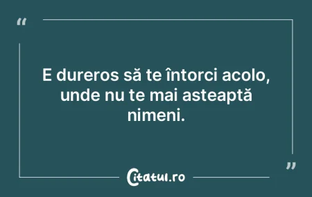 E dureros să te întorci acolo, unde nu...