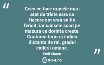 Ceea ce face orasele mari atat de triste este ca fiecare om vrea sa fie fericit, iar sansele scad pe masura ce dorinta creste. Cautarea fericirii indica distanta de rai, gradul caderii umane. Emil Cioran...