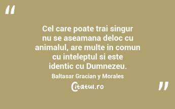 Cel care poate trai singur nu se aseamana deloc cu animalul, are multe in comun cu inteleptul si este identic cu Dumnezeu. Baltasar Gracian y Morales...