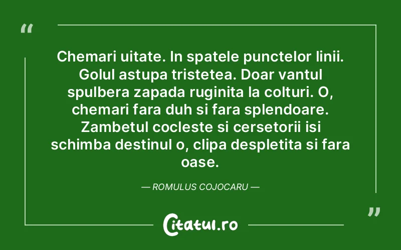 Chemari uitate. In spatele punctelor linii. Golul astupa tristetea. Doar vantul spulbera zapada ruginita la colturi. O, chemari fara duh si fara splendoare. Zambetul cocleste si cersetorii isi schimba destinul o, clipa despletita si fara oase. Romulus Cojocaru