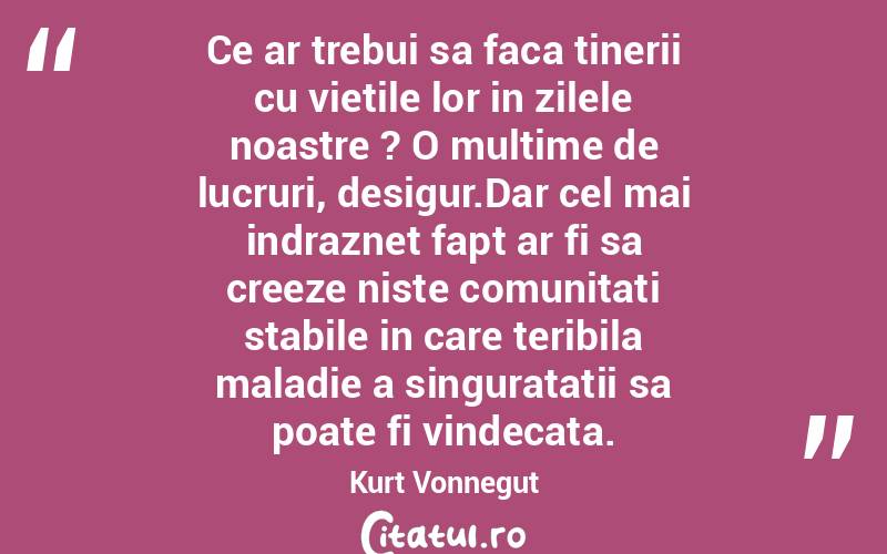 Ce ar trebui sa faca tinerii cu vietile lor in zilele noastre ? O multime de lucruri, desigur.Dar cel mai indraznet fapt ar fi sa creeze niste comunitati stabile in care teribila maladie a singuratatii sa poate fi vindecata. Kurt Vonnegut
