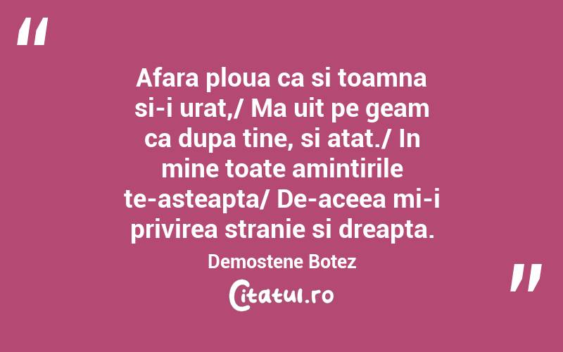 Afara ploua ca si toamna si-i urat,/ Ma uit pe geam ca dupa tine, si atat./ In mine toate amintirile te-asteapta/ De-aceea mi-i privirea stranie si dreapta. Demostene Botez
