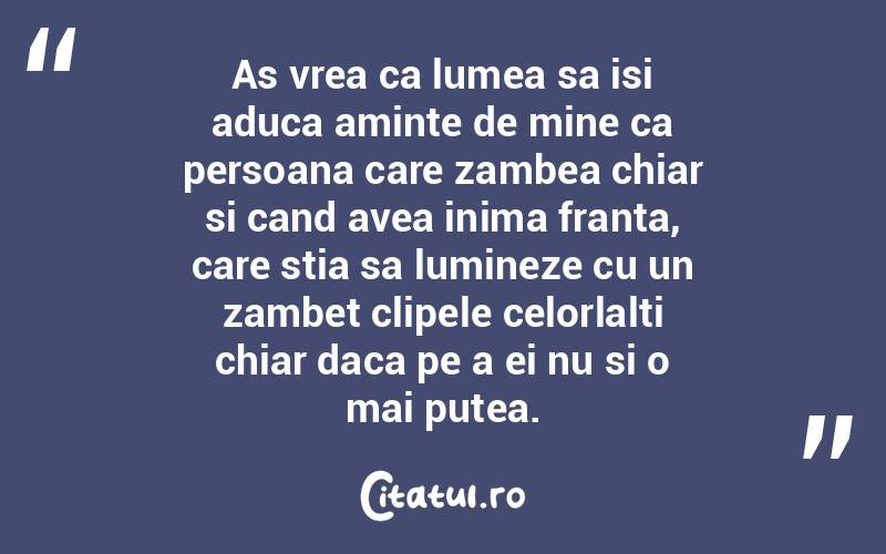 As vrea ca lumea sa isi aduca aminte de mine ca persoana care zambea chiar si cand avea inima franta, care stia sa lumineze cu un zambet clipele celorlalti chiar daca pe a ei nu si o mai putea.