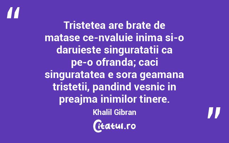 Tristetea are brate de matase ce-nvaluie inima si-o daruieste singuratatii ca pe-o ofranda; caci singuratatea e sora geamana tristetii, pandind vesnic in preajma inimilor tinere. Khalil Gibran