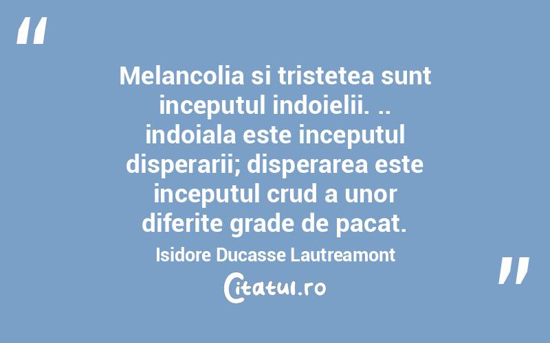 Melancolia si tristetea sunt inceputul indoielii. .. indoiala este inceputul disperarii; disperarea este inceputul crud a unor diferite grade de pacat. Isidore Ducasse Lautreamont
