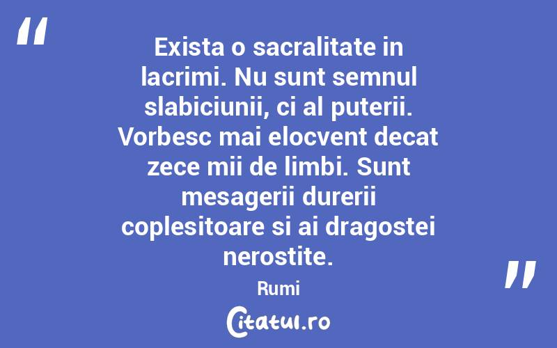 Exista o sacralitate in lacrimi. Nu sunt semnul slabiciunii, ci al puterii. Vorbesc mai elocvent decat zece mii de limbi. Sunt mesagerii durerii coplesitoare si ai dragostei nerostite. Rumi