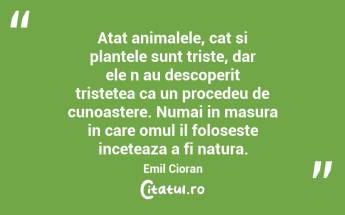Atat animalele, cat si plantele sunt triste, dar ele n‑au descoperit tristetea ca un procedeu de cunoastere. Numai in masura in care omul il foloseste inceteaza a fi natura. Emil Cioran...