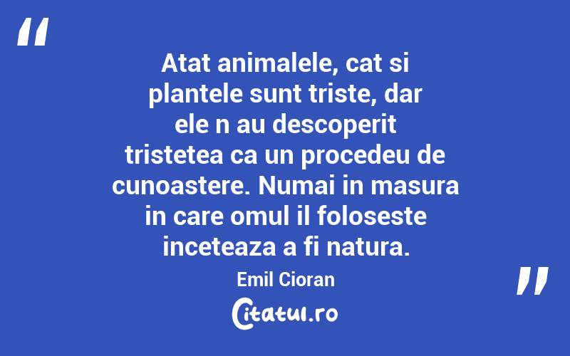 Atat animalele, cat si plantele sunt triste, dar ele n‑au descoperit tristetea ca un procedeu de cunoastere. Numai in masura in care omul il foloseste inceteaza a fi natura. Emil Cioran