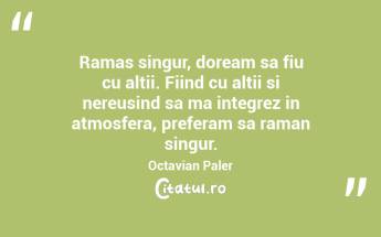 Ramas singur, doream sa fiu cu altii. Fiind cu altii si nereusind sa ma integrez in atmosfera, preferam sa raman singur. Octavian Paler...