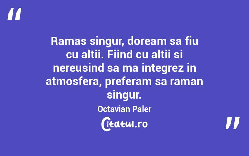 Ramas singur, doream sa fiu cu altii. Fiind cu altii si nereusind sa ma integrez in atmosfera, preferam sa raman singur. Octavian Paler