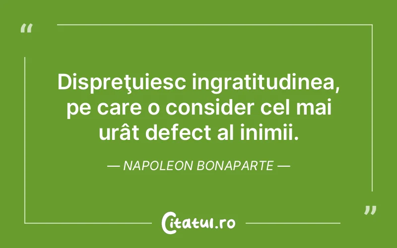 Dispreţuiesc ingratitudinea, pe care o consider cel mai urât defect al inimii. Napoleon Bonaparte