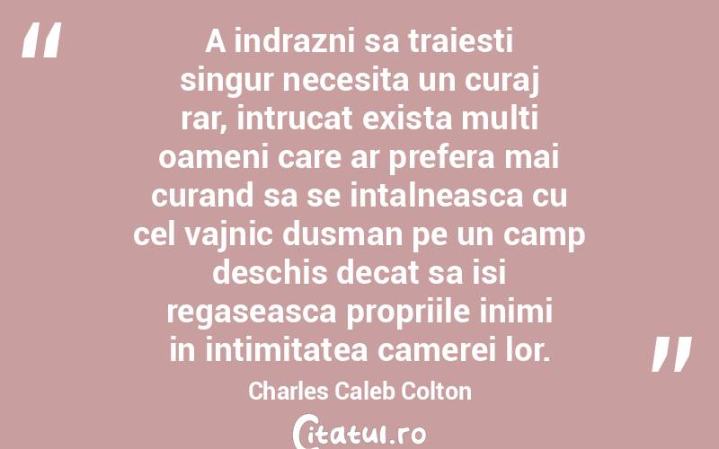 A indrazni sa traiesti singur necesita un curaj rar, intrucat exista multi oameni care ar prefera mai curand sa se intalneasca cu cel vajnic dusman pe un camp deschis decat sa isi regaseasca propriile inimi in intimitatea camerei lor. Charles Caleb Colton