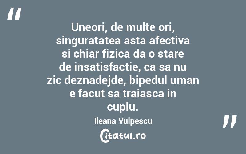 Uneori, de multe ori, singuratatea asta afectiva si chiar fizica da o stare de insatisfactie, ca sa nu zic deznadejde, bipedul uman e facut sa traiasca in cuplu. Ileana Vulpescu