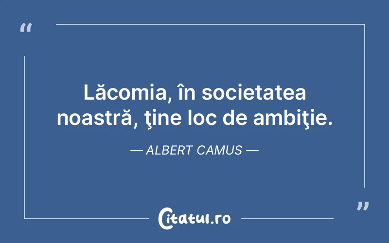 Lăcomia, în societatea noastră, ţine loc de ambiţie. Albert Camus