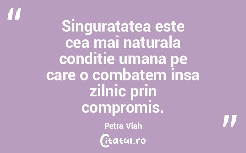Singuratatea este cea mai naturala conditie umana pe care o combatem insa zilnic prin compromis. Petra Vlah