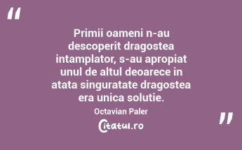Primii oameni n-au descoperit dragostea intamplator, s-au apropiat unul de altul deoarece in atata singuratate dragostea era unica solutie. Octavian Paler...