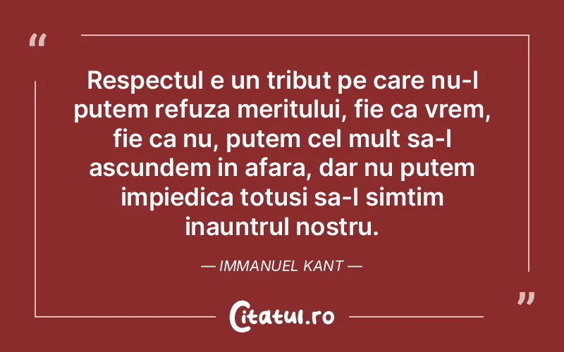 Respectul e un tribut pe care nu-l putem refuza meritului, fie ca vrem, fie ca nu, putem cel mult sa-l ascundem in afara, dar nu putem impiedica totusi sa-l simtim inauntrul nostru. Immanuel Kant