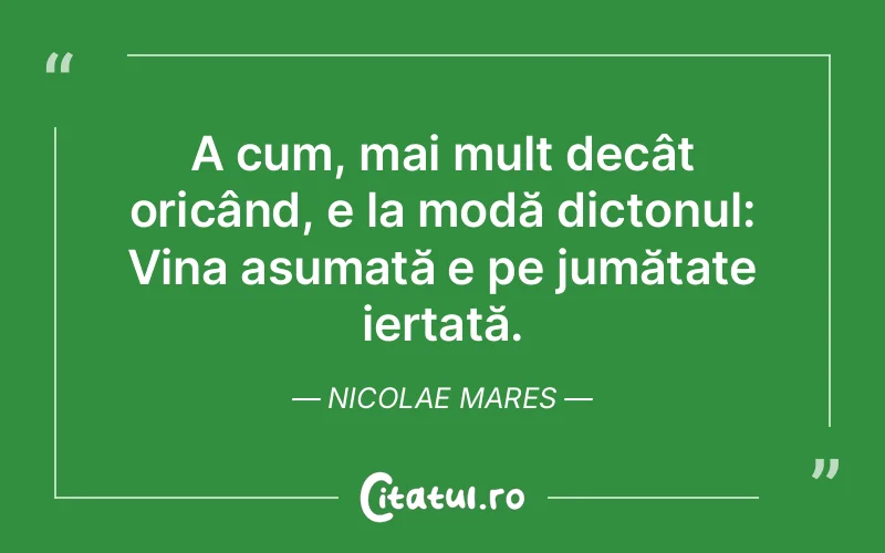 A cum, mai mult decât oricând, e la modă dictonul: Vina asumată e pe jumătate iertată. Nicolae Mares
