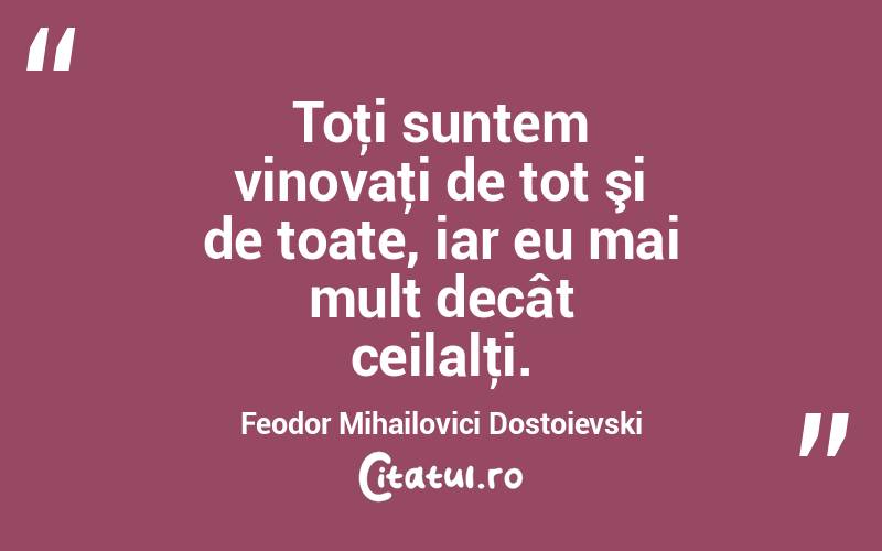 Toţi suntem vinovaţi de tot şi de toate, iar eu mai mult decât ceilalţi. Feodor Mihailovici Dostoievski