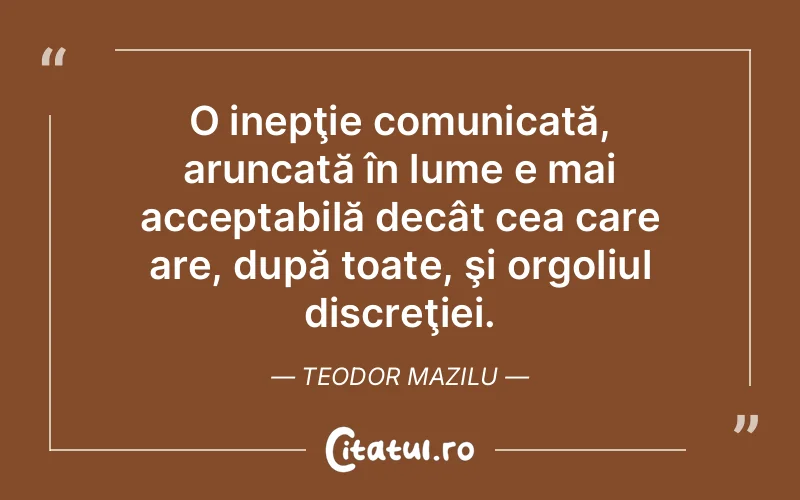 O inepţie comunicată, aruncată în lume e mai acceptabilă decât cea care are, după toate, şi orgoliul discreţiei. Teodor Mazilu
