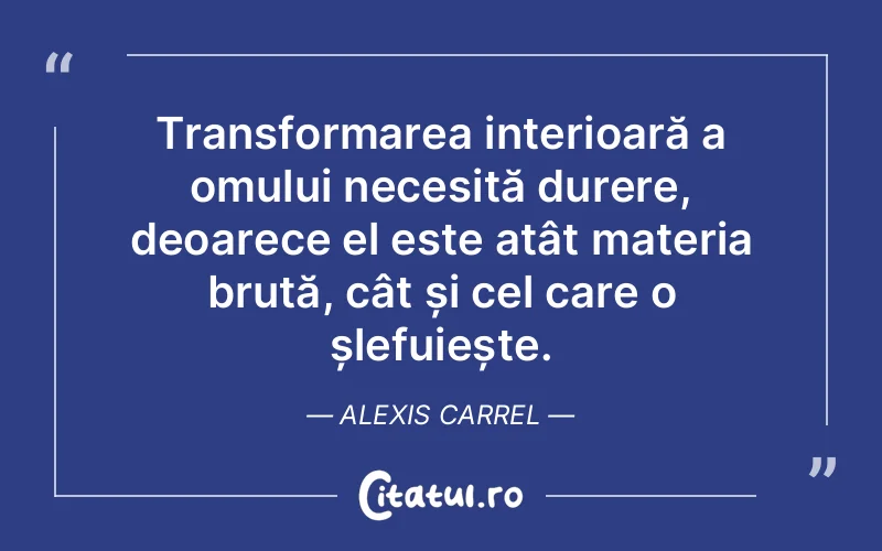 Transformarea interioară a omului necesită durere, deoarece el este atât materia brută, cât și cel care o șlefuiește. Alexis Carrel