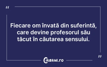 Fiecare om învață din suferință, ca...