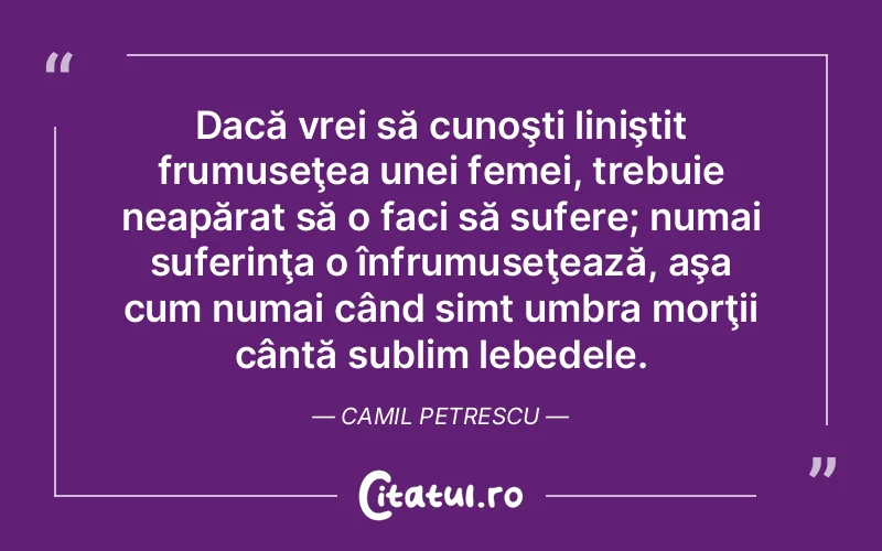 Dacă vrei să cunoşti liniştit frumuseţea unei femei, trebuie neapărat să o faci să sufere; numai suferinţa o înfrumuseţează, aşa cum numai când simt umbra morţii cântă sublim lebedele. Camil Petrescu