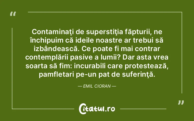 Contaminaţi de superstiţia făpturii, ne închipuim că ideile noastre ar trebui să izbândească. Ce poate fi mai contrar contemplării pasive a lumii? Dar asta vrea soarta să fim: incurabili care protestează, pamfletari pe-un pat de suferinţă. Emil Cioran