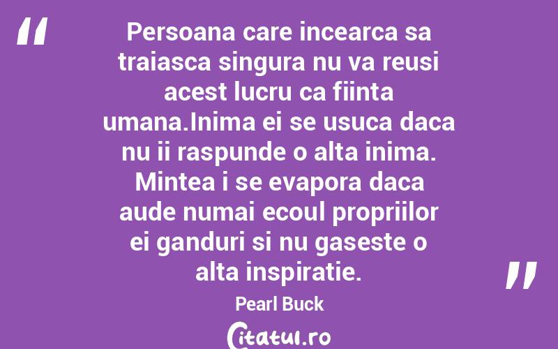 Persoana care incearca sa traiasca singura nu va reusi acest lucru ca fiinta umana.Inima ei se usuca daca nu ii raspunde o alta inima. Mintea i se evapora daca aude numai ecoul propriilor ei ganduri si nu gaseste o alta inspiratie. Pearl Buck