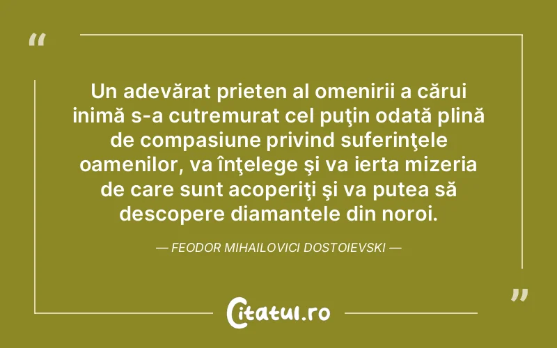Un adevărat prieten al omenirii a cărui inimă s-a cutremurat cel puţin odată plină de compasiune privind suferinţele oamenilor, va înţelege şi va ierta mizeria de care sunt acoperiţi şi va putea să descopere diamantele din noroi. Feodor Mihailovici Dostoievski