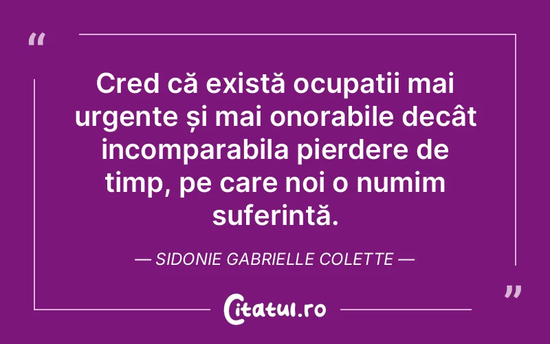 Cred că există ocupații mai urgențe și mai onorabile decât incomparabila pierdere de timp, pe care noi o numim suferință. Sidonie Gabrielle Colette